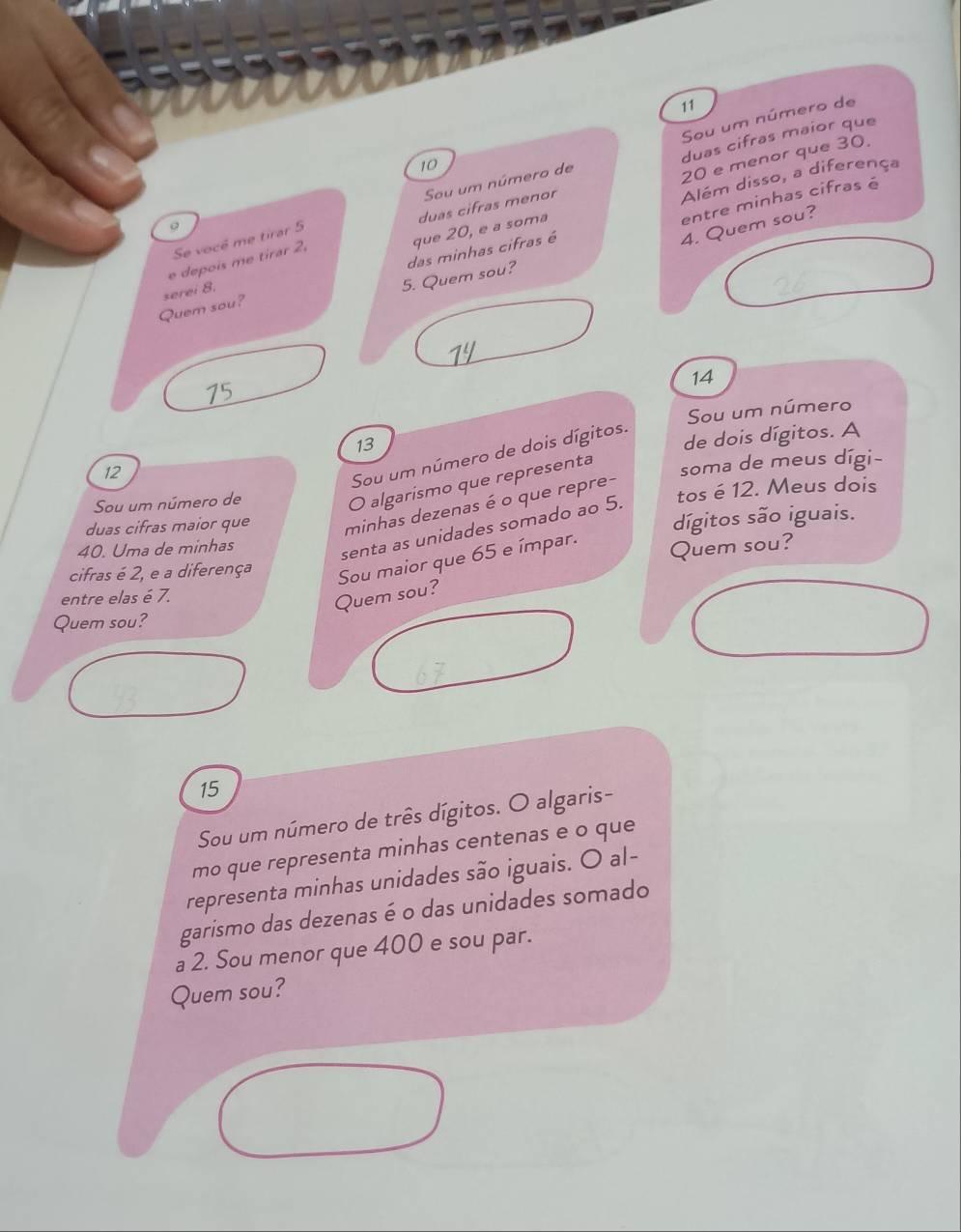 Sou um número de 
duas cifras maior que
10
20 e menor que 30. 
entre minhas cifras é 
que 20, e a soma Além disso, a diferença 
duas cifras menor 
Se vocé me tirar 5 Sou um número de
4. Quem sou? 
。 
5. Quem sou? das minhas cifras é 
e depois me tirar 2, 
Quem sou? serei 8.
14
75
Sou um número
13
de dois dígitos. A
12
Sou um número de dois dígitos. 
Sou um número de soma de meus dígi- 
O algarismo que representa 
duas cifras maior que minhas dezenas é o que repre- tos é 12. Meus dois 
senta as unidades somado ao 5. 
40. Uma de minhas dígitos são iguais. 
cifras é 2, e a diferença Sou maior que 65 e ímpar. Quem sou? 
entre elas é 7. 
Quem sou? 
Quem sou?
15
Sou um número de três dígitos. O algaris- 
mo que representa minhas centenas e o que 
representa minhas unidades são iguais. O al- 
garismo das dezenas é o das unidades somado 
a 2. Sou menor que 400 e sou par. 
Quem sou?