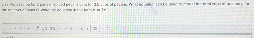 Lisa Ray's recipe for 2 pans of spiced pecans calls for 2.5 cups of pecans. What equation can be used to model the total cups of pecans y for 
the number of pans x? Write the equation in the form y=kx.
+- x/  □ /□   □^(□) sqrt(□ ) sqrt[□](□ ) < > S > () π