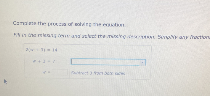 Complete the process of solving the equation.
Fill in the missing term and select the missing description. Simplify any fraction:
2(w+3)=14
w+3=7
w=□ Subtract 3 from both sides