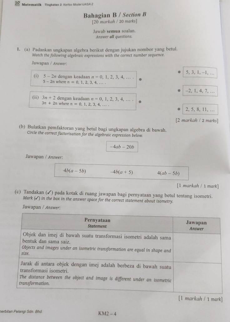 Matematik Tingkatan 2 Kerfas Model UASA 2
Bahagian B / Section B
[20 markah / 20 marks]
Jawab semua soalan.
Answer all questions.
1. (a) Padankan ungkapan algebra berikut dengan jujukan nombor yang betul.
Match the following algebraic expressions with the correct number sequence.
Jawapan / Answer:
5, 3, 1, ~ 1, …
(i) 5-2n dengan keadaan n=0,1,2,3,4,...
5-2n where n=0,1,2,3,4,...
-2, 1, 4, 7, …
(ii) 3n+2 dengan keadaan n=0,1,2,3,4,...
3n+2n where n=0,1,2,3,4,...
2, 5, 8, 11, …
[2 markah / 2 marks]
(b) Bulatkan pemfaktoran yang betul bagi ungkapan algebra di bawah.
Circle the correct factorisation for the algebraic expression below.
-4ab-20b
Jawapan / Answer:
4b(a-5b) -4b(a+5) 4(ab-5b)
[1 markah / 1 mark]
(c) Tandakan (✓) pada kotak di ruang jawapan bagi pernyataan yang betul tentang isometri.
Mark (✓) in the box in the answer space for the correct statement about isometry.
Jawapan / Answer:
[1 markah / 1 mark]
erbitan Pelangi Sdn. Bhd. KM2 - 4