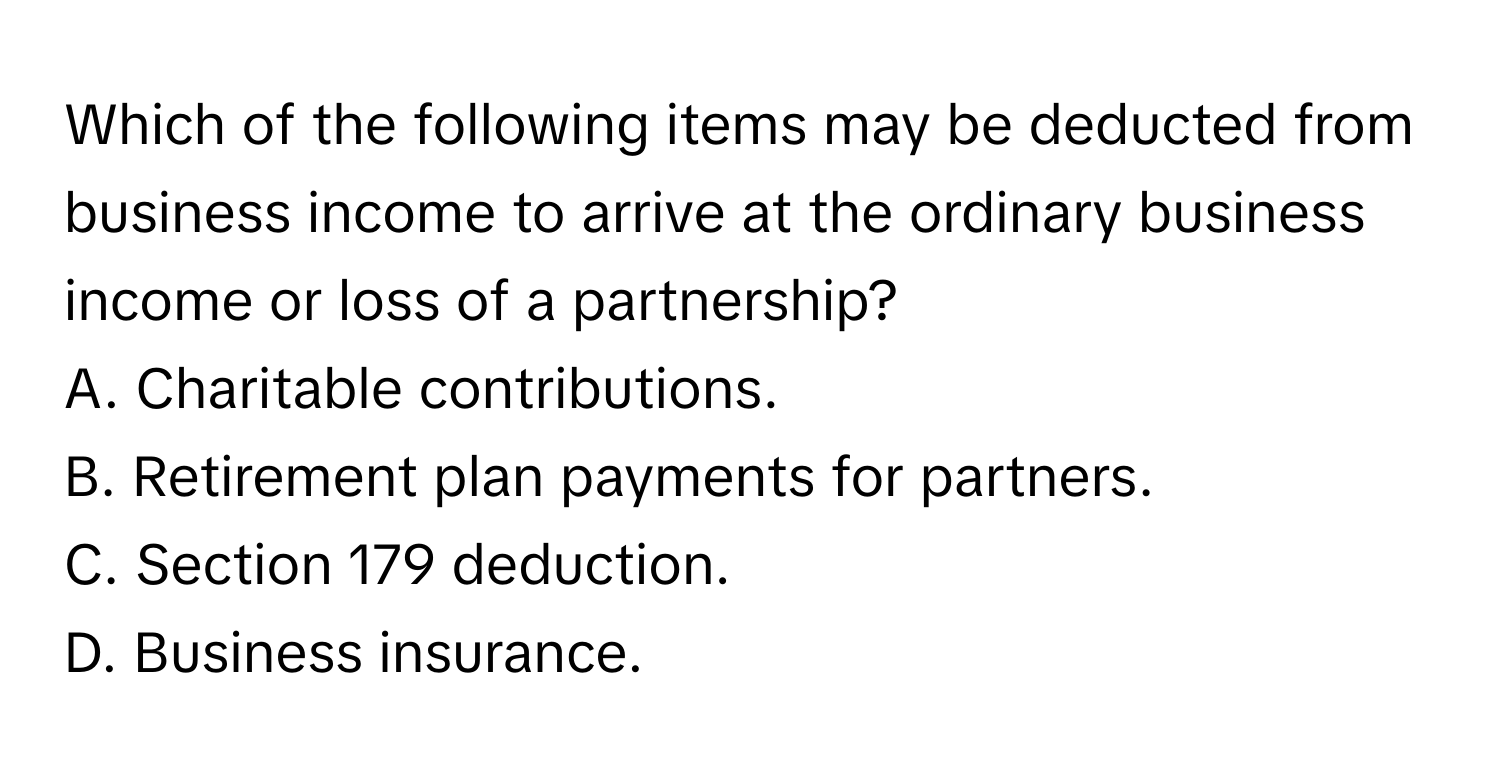 Which of the following items may be deducted from business income to arrive at the ordinary business income or loss of a partnership?

A. Charitable contributions.
B. Retirement plan payments for partners.
C. Section 179 deduction.
D. Business insurance.