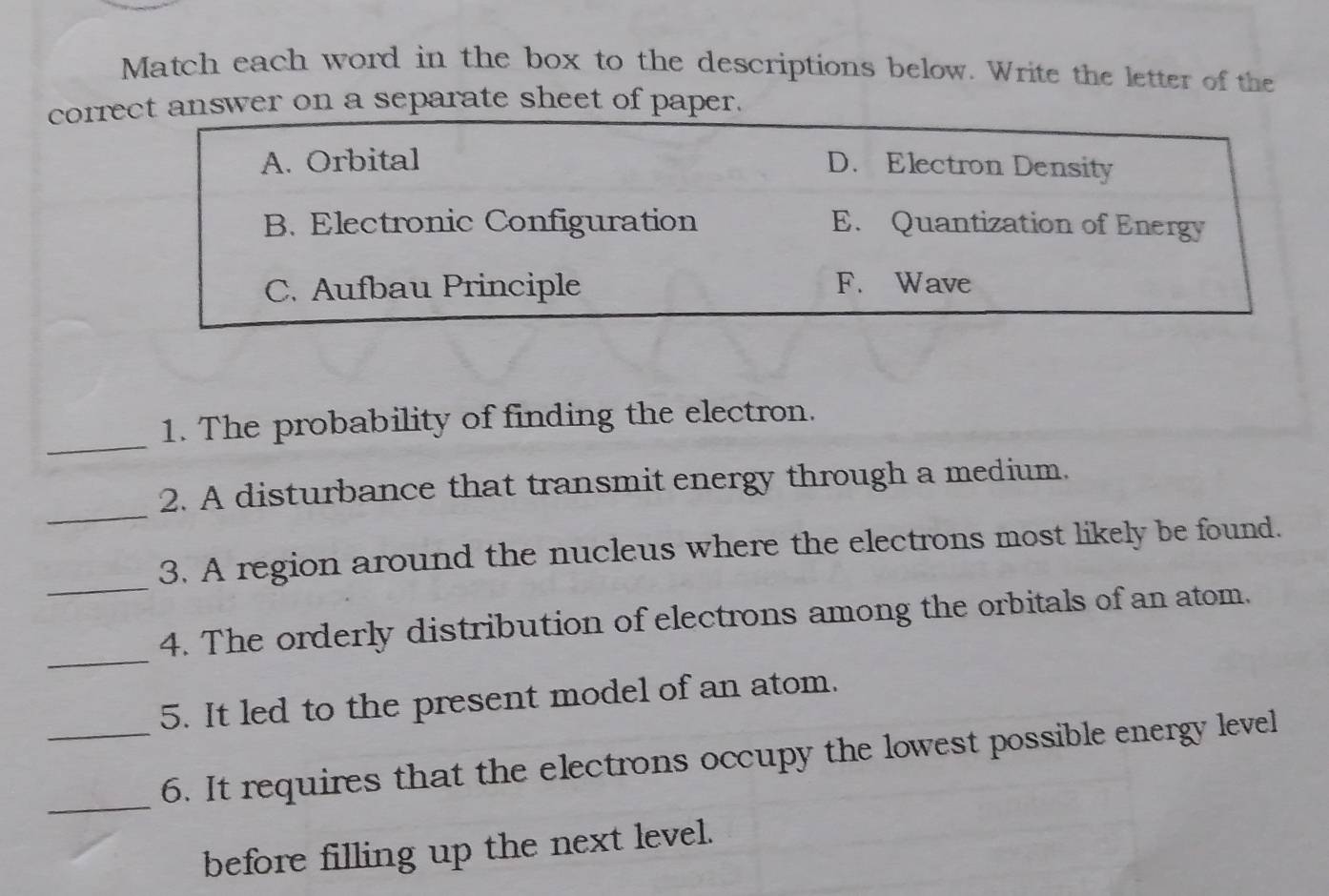 Match each word in the box to the descriptions below. Write the letter of the 
corrswer on a separate sheet of paper. 
_ 
1. The probability of finding the electron. 
_ 
2. A disturbance that transmit energy through a medium. 
_ 
3. A region around the nucleus where the electrons most likely be found. 
_ 
4. The orderly distribution of electrons among the orbitals of an atom. 
5. It led to the present model of an atom. 
_ 
_6. It requires that the electrons occupy the lowest possible energy level 
before filling up the next level.