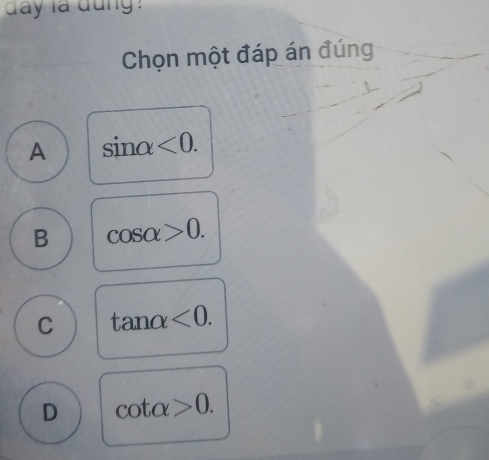 day la dung
Chọn một đáp án đúng
A sin alpha <0</tex>.
B cos alpha >0.
C tan alpha <0</tex>.
D cot alpha >0.