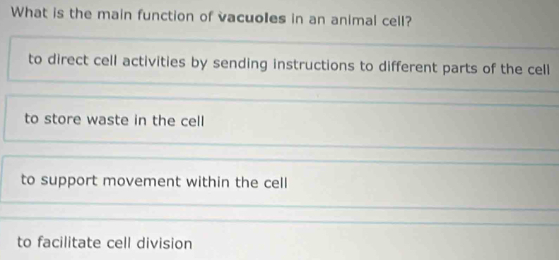 What is the main function of vacuoles in an animal cell?
to direct cell activities by sending instructions to different parts of the cell
to store waste in the cell
to support movement within the cell
to facilitate cell division