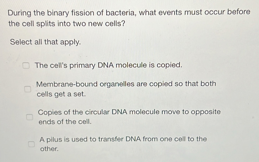 During the binary fission of bacteria, what events must occur before
the cell splits into two new cells?
Select all that apply.
The cell's primary DNA molecule is copied.
Membrane-bound organelles are copied so that both
cells get a set.
Copies of the circular DNA molecule move to opposite
ends of the cell.
A pilus is used to transfer DNA from one cell to the
other.