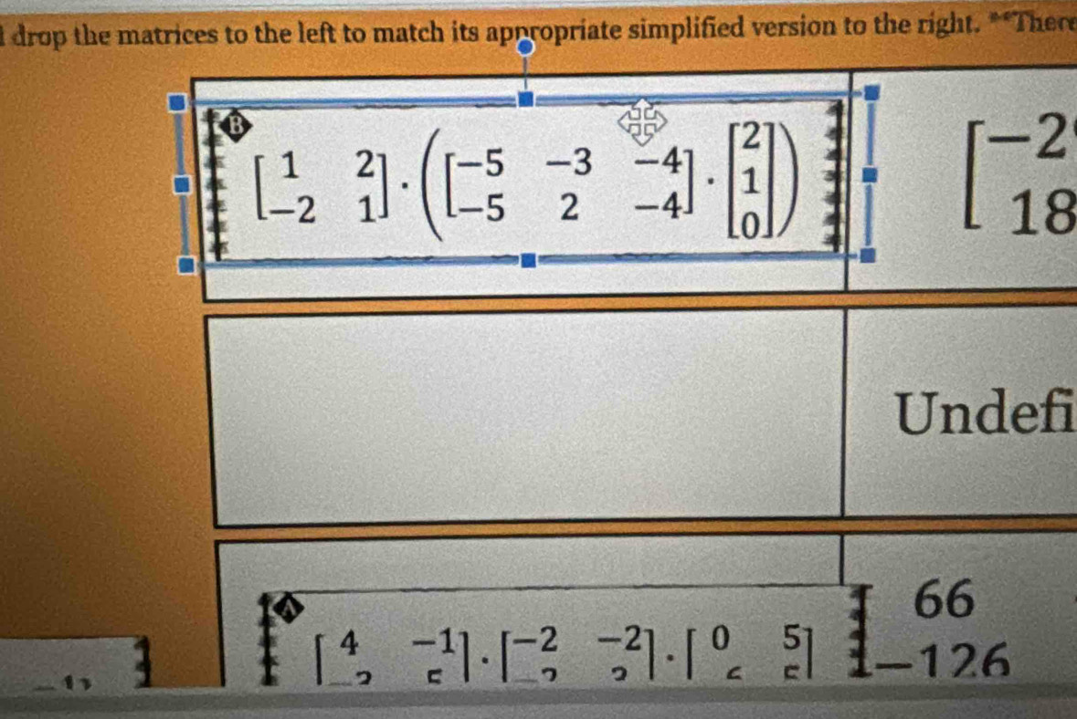 drop the matrices to the left to match its appropriate simplified version to the right. **There
beginbmatrix 1&2 -2&1endbmatrix · beginpmatrix -5&-3&-4 -5&2&-4endbmatrix · beginbmatrix 2 1 0endbmatrix )
beginbmatrix -2 18endbmatrix
Undefi
66
beginbmatrix 4&-1 -2&cendbmatrix · beginbmatrix -2&-2 -2&2endbmatrix .beginbmatrix 0&5 c&cendbmatrix −126