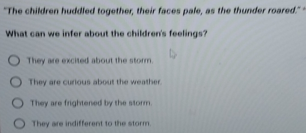 “The children huddled together, their faces pale, as the thunder roared." 
What can we infer about the children's feelings?
They are excited about the storm.
They are curious about the weather.
They are frightened by the storm.
They are indifferent to the storm.