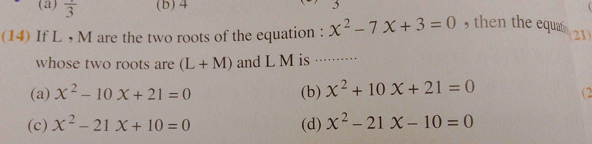 (a) frac 3 (b) 4
(14) If L , M are the two roots of the equation : x^2-7x+3=0 , then the equati 
(21)
whose two roots are (L+M) and L M is_
(a) x^2-10x+21=0 (b) x^2+10x+21=0
(2
(c) x^2-21x+10=0 (d) x^2-21x-10=0