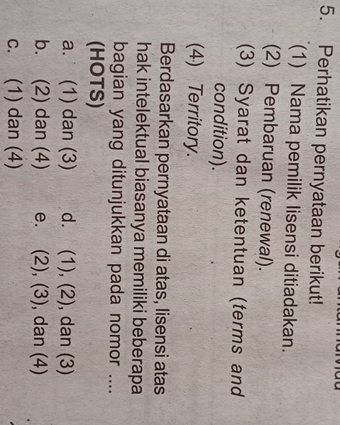 Perhatikan pernyataan berikut!
(1) Nama pemilik lisensi ditiadakan.
(2) Pembaruan (renewal).
(3) Syarat dan ketentuan (terms and
condition).
(4) Territory.
Berdasarkan pernyataan di atas, lisensi atas
hak intelektual biasanya memiliki beberapa
bagian yang ditunjukkan pada nomor ....
(HOTS)
a. (1) dan (3) d. (1), (2) , dan (3)
b. (2) dan (4) e. (2), (3) , dan (4)
c. (1) dan (4)