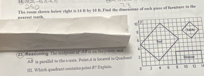 18 H(20,-4), I(-4,3)
The room shown below right is 14 ft by 10 ft. Find the dimensions of each piece of furniture to the 
nearest tenth. 
23. Reasoning The midpoint of AB is on they -axis, and
overline AB is parallel to the x-axis. Point A is located in Quadrant 
III. Which quadrant contains point B? Explain. 14