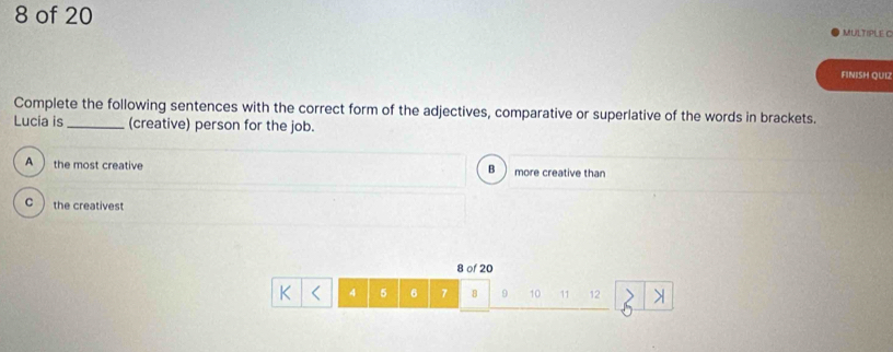 of 20 MULTIPLE C
FINISH QU12
Complete the following sentences with the correct form of the adjectives, comparative or superlative of the words in brackets.
Lucia is_ (creative) person for the job.
A the most creative more creative than
B
C ) the creativest
8 of 20
K 4 5 6 7 B 9 10 11 12