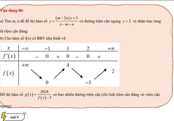 ận dụng 06:
a) Tìm m, n đề đồ thị hàm số y= ((m-2n)x+3)/x-m+n  có đường tiệm cận ngang y=2 và nhận trục tung
là tiệm cận đứng.
b) Cho hàm số f(x) có BBT như hình vẽ:
Đồ thị hàm số g(x)= 2024/f(x)-3  có bao nhiêu đường tiệm cận (chỉ tính tiệm cận đúng và việm cận
ngnag)
C
Gợi Ý