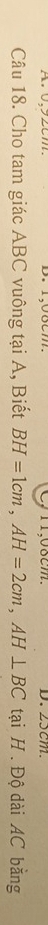 C1, 08cm. D. 25cm
Câu 18. Cho tam giác ABC vuông tại A, Biết BH=1cm, AH=2cm, AH⊥ BC tại H. Độ dài AC bằng