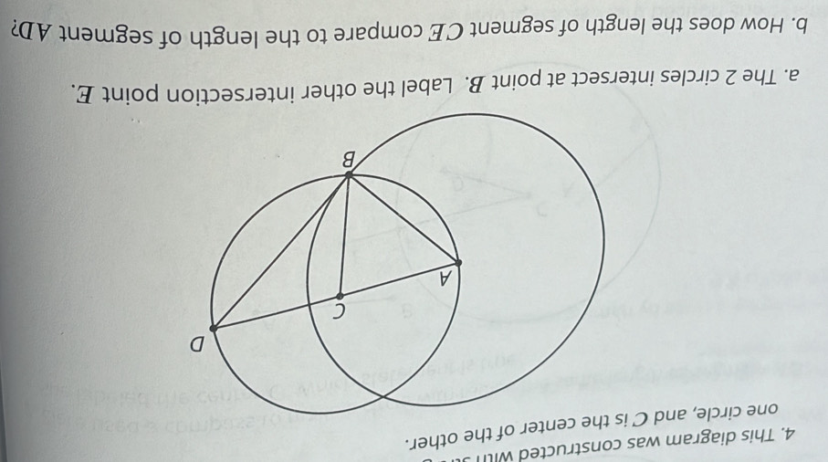 This diagram was constructed with 
one circle, and C ter of the other. 
a. The 2 circles intersect at point B. Label the other intersection point E. 
b. How does the length of segment CE compare to the length of segment AD?