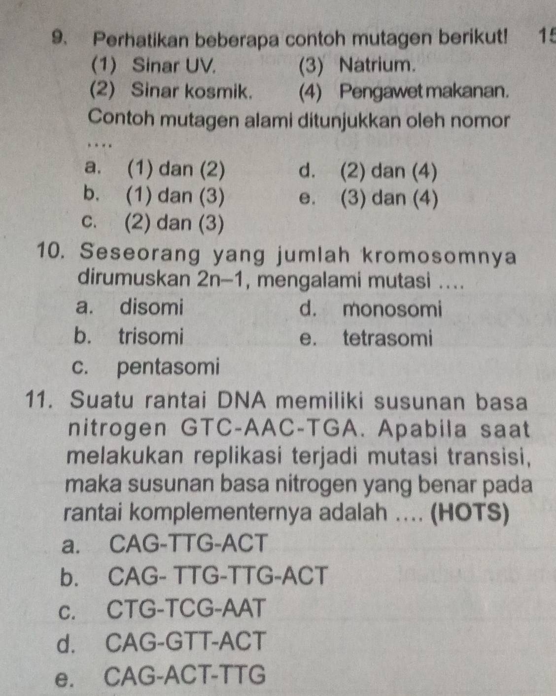 Perhatikan beberapa contoh mutagen berikut! 15
(1) Sinar UV. (3) Natrium.
(2) Sinar kosmik. (4) Pengawet makanan.
Contoh mutagen alami ditunjukkan oleh nomor
. --
a. (1) dan (2) d. (2) dan (4)
b. (1) dan (3) e. (3) dan (4)
c. (2) dan (3)
10. Seseorang yang jumlah kromosomnya
dirumuskan 2n-1 , mengalami mutasi ...._
a. disomi d. monosomi
b. trisomi e. tetrasomi
c. pentasomi
11. Suatu rantai DNA memiliki susunan basa
nitrogen GTC-AAC-TGA. Apabila saat
melakukan replikasi terjadi mutasi transisi,
maka susunan basa nitrogen yang benar pada
rantai komplementernya adalah . (HOTS)
a. CAG-TTG-ACT
b. CAG- TTG-TTG-ACT
c. CTG-TCG-AAT
d. CAG-GTT-ACT
e. CAG-ACT-TTG