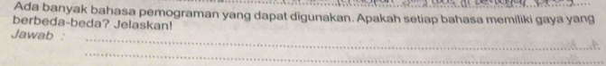 Ada banyak bahasa pemograman yang dapat digunakan. Apakah setiap bahasa memiliki gaya yang 
berbeda-beda? Jelaskan! 
_ 
Jawab : 
_ 
_