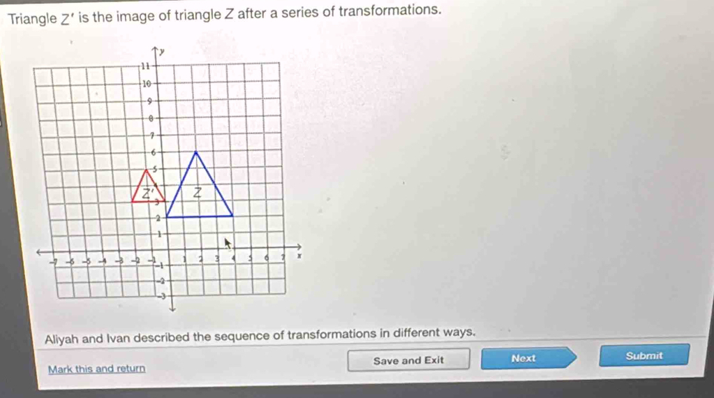 Triangle Z' is the image of triangle Z after a series of transformations.
Aliyah and Ivan described the sequence of transformations in different ways.
Mark this and return Save and Exit Next
Submit