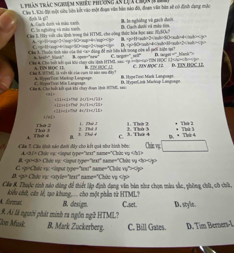 phần trÁc nghiệm nhiều phương ăn lụa chọn (8 tn)
Câu 1. Khi đặt một siêu liên kết vào một đoạn văn bản nào đó, đoạn văn bản sẽ có định dạng mặc
định là gì?
A. Gạch dưới và màu xanh. B, In nghiêng và gạch dưới.
C. In nghiêng và màu xanh. D. Gạch dưới và màu tím.
Câu 2. Hãy viết câu lệnh trong thẻ HTML cho công thức hóa học sau: H_2SO_4 ?
A. H2SO4 B. H2SO4
C. H4SO2 D. SO4H2
Câu 3. Thuộc tính nào của he dùng đề mở liên kết trong cửa số mới hiện tại?
A. href=" blank” B. open=''new'' C. target='' self'' D. target = blank''
Câu 4. Cho biết kết quả khi chạy câu lệnh HTML sau: TINHOC12
A. TIN HQC 12. B. TIN HOC 12. C. TIN HOC 12. D. TIN HQC 12.
Câu 5. HTML là viết tắt của cụm từ nào sau đây?
A. HyperText Markup Language. B. HypeText Mark Language.
C. HyperText Mix Language. D. HyperLink Markup Language.
Câu 6. Cho biết kết quả khi chạy đoạn lệnh HTML sau:

<1i> Thứ 2</1i>
∠ 1i>∠ 1> Thứ 3</1></11>
<1i>Tht 4</1i> </ 01
Thứ 2 1. Thứ 2 1. Thứ 2 Thứ 2
Thứ 3 2. Thứ 3 2. Thử 3 Thứ 3
A. Thứ 4 B. 3. Thứ 4 C. 3. Thứ 4 D. Thứ 4
Câu 7. Câu lệnh nào dưới đây cho kết quả như hình bên: Chức vụ:
A. Chức vụ: =''te: xt' name ="Chức vmu
B. Chức vụ: name^= ="Chức vmu
C. Chức vụ: Ch = v_psi ''>
D. Chức vụ: