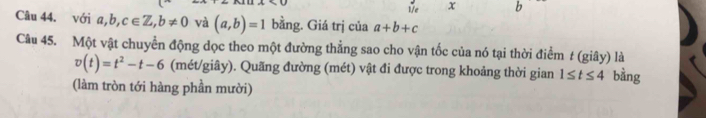 1/7e x b 
Câu 44. với a,b,c∈ Z, b!= 0 và (a,b)=1 bằng. Giá trị của a+b+c
Câu 45. Một vật chuyển động dọc theo một đường thẳng sao cho vận tốc của nó tại thời điểm t (giây) là
v(t)=t^2-t-6 (mét/giây). Quãng đường (mét) vật đi được trong khoảng thời gian 1≤ t≤ 4 bằng 
(làm tròn tới hàng phần mười)