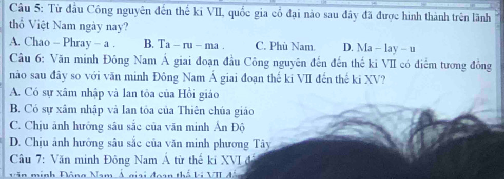 Từ đầu Công nguyên đến thế kỉ VII, quốc gia cổ đại nào sau đây đã được hình thành trên lãnh
thổ Việt Nam ngày nay?
A. Chao - Pl aray- a B. Ta-ru-ma C. Phù Nam. D. Ma-lay-u
Câu 6: Văn minh Đông Nam Á giai đoạn đầu Công nguyên đến đến thế ki VII có điểm tương đồng
nào sau đây so với văn minh Đông Nam Á giai đoạn thế ki VII đến thế ki XV?
A. Có sự xâm nhập và lan tỏa của Hồi giáo
B. Có sự xâm nhập và lan tỏa của Thiên chúa giáo
C. Chịu ảnh hưởng sâu sắc của văn minh Ấn Độ
D. Chịu ảnh hưởng sâu sắc của văn minh phương Tây
Câu 7: Văn minh Đông Nam Á từ thế ki XVI đã
Văn minh Động Nam Á giai đoạn thế ki VII đá