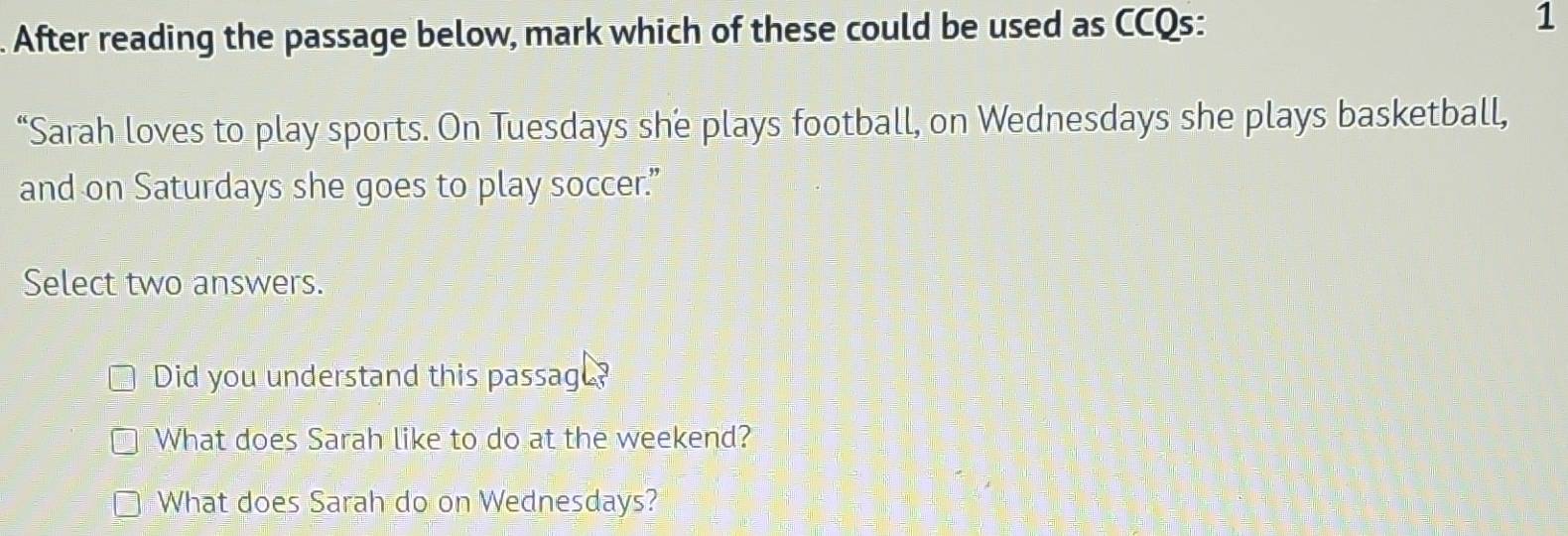 After reading the passage below, mark which of these could be used as CCQs: 1
“Sarah loves to play sports. On Tuesdays she plays football, on Wednesdays she plays basketball,
and on Saturdays she goes to play soccer.”
Select two answers.
Did you understand this passag ?
What does Sarah like to do at the weekend?
What does Sarah do on Wednesdays?