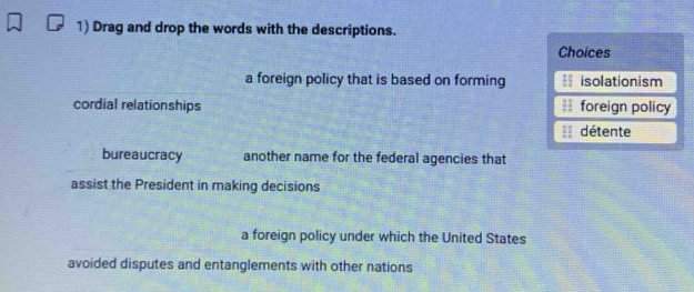 Drag and drop the words with the descriptions.
Choices
a foreign policy that is based on forming isolationism
cordial relationships foreign policy
détente
bureaucracy another name for the federal agencies that
assist the President in making decisions
a foreign policy under which the United States
avoided disputes and entanglements with other nations