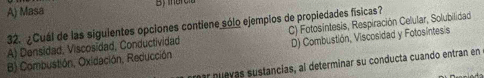 A) Masa B iercia
32. ¿Cuál de las siguientes opciones contiene sólo ejemplos de propiedades físicas?
A) Densidad, Viscosidad, Conductividad C) Fotosíntesis, Respiración Celular, Solubilidad
D) Combustión, Viscosidad y Fotosíntesis
B) Combustión, Oxidación, Reducción ar nuevas sustancias, al determinar su conducta cuando entran en