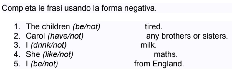 Completa le frasi usando la forma negativa. 
1. The children (be/not) tired. 
2. Carol (have/not) any brothers or sisters. 
3. I (drink/not) milk. 
4. She (like/not) maths. 
5. I (be/not) from England.