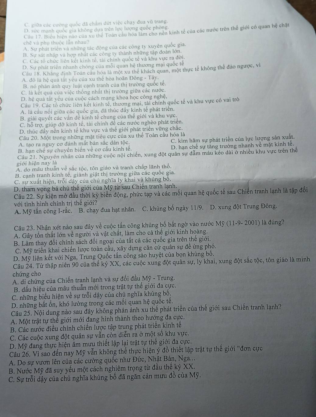 C. giữa các cường quốc đã chẩm dứt việc chạy đua vũ trang.
D. sức mạnh quốc gia không dựa trên lực lượng quốc phòng.
Câu 17. Biểu hiện nào của xu thế Toàn câu hóa làm cho nền kinh tế của các nước trên thế giới có quan hệ chặt
chē và phụ thuộc lẫn nhau?
A. Sự phát triển và những tác động của các công ty xuyên quốc gia.
B. Sự sát nhập và hợp nhất các công ty thành những tập đoàn lớn.
C. Các tổ chức liên kết kinh tế, tài chính quốc tế và khu vực ra đời.
D. Sự phát triển nhanh chóng của mỗi quan hệ thương mại quốc tế
Cầu 18, Khảng định Toàn câu hóa là một xu thể khách quan, một thực tế không thể đảo ngược, vì
A. đô là hệ quả tất yếu của xu thế hòa hoãn Đông - Tây.
B. nó phản ánh quy luật cạnh tranh của thị trường quốc tế.
C. là kết quả của việc thống nhất thị trường giữa các nước.
D. hệ quả tất yếu của cuộc cách mạng khoa học công nghệ,
Câu 19. Các tổ chức liên kết kinh tế, thương mại, tài chính quốc tế và khu vực có vai trò
A. là cầu nối giữa các quốc gia, đã thúc đẩy kinh tế phát triển.
B. giải quyết các vấn để kinh tế chung của thế giới và khu vực.
C. hỗ trợ, giúp đỡ kinh tế, tài chính để các nước nghèo phát triển.
D. thúc đầy nền kinh tế khu vực và thế giới phát triển vững chắc.
Câu 20. Một trong những mặt tiêu cực của xu thế Toàn cầu hóa là
A. tạo ra nguy cơ đánh mất bản sắc dân tộc. C. kìm hãm sự phát triển của lực lượng sản xuất.
B. hạn chế sự chuyên biển về cơ cấu kinh tế. D. hạn chế sự tăng trưởng nhanh về mặt kinh tế.
Câu 21. Nguyên nhân của những cuộc nội chiến, xung đột quân sự đẫm máu kéo dài ở nhiều khu vực trên thế
giới hiện nay là
A. do mâu thuẫn về sắc tộc, tôn giáo và tranh chấp lãnh thổ.
B. cạnh tranh kinh tế, giành giật thị trường giữa các quốc gia
C. sự xuất hiện, trỗi dậy của chủ nghĩa ly khai và khủng bố.
D. tham vọng bá chủ thế giới của Mỹ từ sau Chiến tranh lạnh.
Câu 22. Sự kiện mở đầu thời kỳ biển động, phức tạp và các mối quan hệ quốc tế sau Chiến tranh lạnh là tập đối
với tình hình chính trị thế giới?
A. Mỹ tấn công I-rắc. B. chạy đua hạt nhân. C. khủng bố ngày 11/9. D. xung đột Trung Đông.
Câu 23. Nhận xét nào sau đây về cuộc tấn công khủng bố bất ngờ vào nước Mỹ (11-9- 2001) là đúng?
A. Gây tổn thất lớn về người và vật chất, làm cho cả thế giới kinh hoàng.
B. Làm thay đổi chính sách đối ngoại của tất cả các quốc gia trên thế giới.
C. Mỹ triển khai chiến lược toàn cầu, xây dựng căn cứ quân sự đề ứng phó.
D. Mỹ liên kết với Nga, Trung Quốc tấn công sào huyệt của bọn khủng bố.
Câu 24. Từ thập niên 90 của thế kỷ XX, các cuộc xung đột quân sự, ly khai, xung đột sắc tộc, tôn giáo là minh
chứng cho
A. di chứng của Chiến tranh lạnh và sự đối đầu Mỹ - Trung.
B. dấu hiệu của mâu thuẫn mới trong trật tự thế giới đa cực.
C. những biểu hiện về sự trỗi dậy của chủ nghĩa khủng bố.
D. những bất ổn, khó lường trong các mối quan hệ quốc tế.
Câu 25. Nội dung nào sau đây không phản ảnh xu thế phát triển của thế giới sau Chiến tranh lạnh?
A. Một trật tự thế giới mới đang hình thành theo hướng đa cực.
B. Các nước điều chỉnh chiến lược tập trung phát triển kinh tế
C. Các cuộc xung đột quân sự vẫn còn diễn ra ở một số khu vực.
D. Mỹ đang thực hiện âm mưu thiết lập lại trật tự thế giới đa cực.
Câu 26. Vì sao đến nay Mỹ vẫn không thể thực hiện ý đồ thiết lập trật tự thế giới "đơn cực
A. Do sự vươn lên của các cường quốc như Đức, Nhật Bản, Nga...
B. Nước Mỹ đã suy yếu một cách nghiêm trọng từ đầu thế kỷ XX.
C. Sự trỗi dậy của chủ nghĩa khủng bố đã ngăn cản mưu đồ của Mỹ.