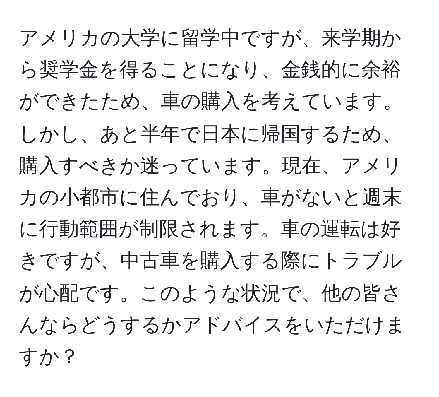 アメリカの大学に留学中ですが、来学期から奨学金を得ることになり、金銭的に余裕ができたため、車の購入を考えています。しかし、あと半年で日本に帰国するため、購入すべきか迷っています。現在、アメリカの小都市に住んでおり、車がないと週末に行動範囲が制限されます。車の運転は好きですが、中古車を購入する際にトラブルが心配です。このような状況で、他の皆さんならどうするかアドバイスをいただけますか？