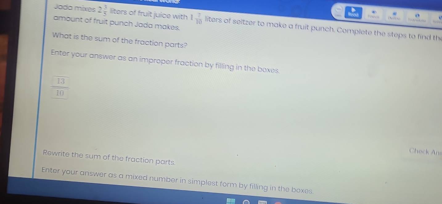 foeus 
Jada mixes 2 3/5  liters of fruit juice with 1 7/10 in ers of seitzer to make a fruit punch. Complete the steps to find the 
amount of fruit punch Jada makes. 
What is the sum of the fraction parts? 
Enter your answer as an improper fraction by filling in the boxes.
 13/10 
Check Ans 
Rewrite the sum of the fraction parts. 
Enter your answer as a mixed number in simplest form by filling in the boxes.