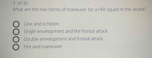 of 30
What are the two forms of maneuver for a rifle squad in the attack?
Line and echelon
Single envelopment and the frontal attack
Double envelopment and frontal attack
Fire and maneuver