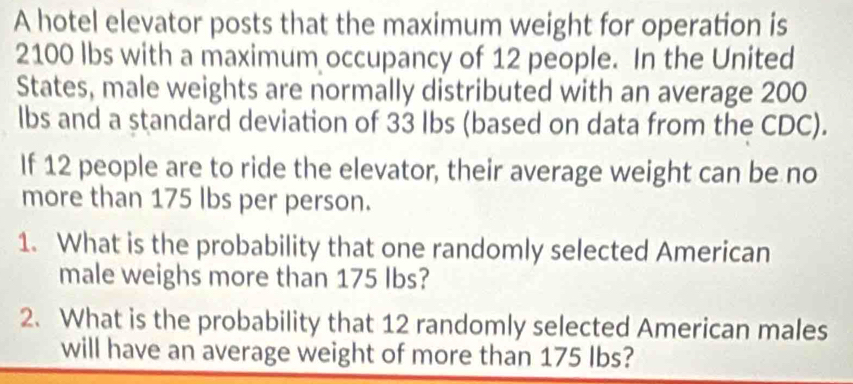 A hotel elevator posts that the maximum weight for operation is
2100 lbs with a maximum occupancy of 12 people. In the United 
States, male weights are normally distributed with an average 200
lbs and a standard deviation of 33 Ibs (based on data from the CDC). 
If 12 people are to ride the elevator, their average weight can be no 
more than 175 lbs per person. 
1. What is the probability that one randomly selected American 
male weighs more than 175 lbs? 
2. What is the probability that 12 randomly selected American males 
will have an average weight of more than 175 Ibs?