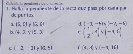 Calcula la pendiente de una recta.
1. Halla la pendiente de la recta que pasa pòr cada par
de puntos.
a. (5,5) y (6,6) d. (-3,-5) ν (-2,-5)
b. (4,3) y (5,3) e. ( 1/2 ,4) y (-4,5)
C. (-2,-3) y (6,5) f. (4,8) y (-4,16)