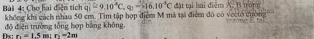 Cho hai điện tích q_1=9.10^(-8)C, q_2=-16.10^(-8)C đặt tại hai điểm A, B trong 
không khí cách nhau 50 cm. Tìm tập hợp điểm M mà tại điểm đó có vecto cường 

độ điện trường tổng hợp bằng không. 
Đs: r_1=1.5m; r_2=2m