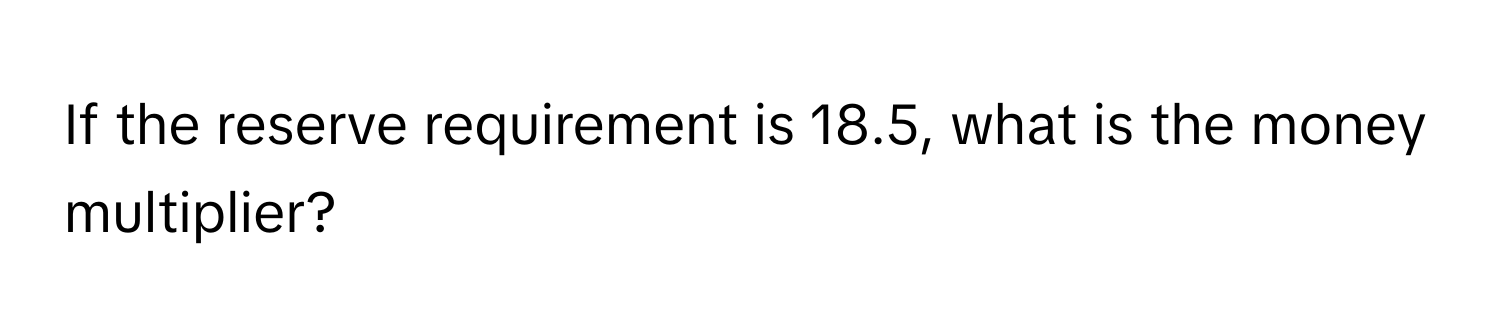 If the reserve requirement is 18.5, what is the money multiplier?