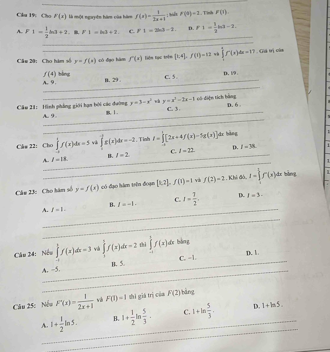 Cho F(x) là một nguyên hàm của hàm f(x)= 1/2x+1 ; biết F(0)=2 , Tính F(1).
_
A. F1= 1/2 ln 3+2. B. F1=ln 3+2. C. F1=2ln 3-2. D. F1= 1/2 ln 3-2.
_
Câu 20: Cho hàm số y=f(x) có đạo hàm f'(x) liên tục trên [1;4],f(1)=12 và ∈tlimits _1^(4f'(x)dx=17. Giá trị của
_
f(4) bằng
A. 9. B. 29 . C. 5 . D. 19 .
_
Câu 21: Hình phẳng giới hạn bởi các đường y=3-x^2) và y=x^2-2x-1 có diện tích bằng
D. 6 .
__
B. 1. C. 3 .
_
A. 9 . 9
Câu 22: Cho ∈tlimits _(-3)^1f(x)dx=5 và ∈tlimits _1^((-3)g(x)dx=-2. Tính I=∈tlimits ^1)[2x+4f(x)-5g(x)] dr bằng
1
_
A. I=18. B. I=2. C. I=22. _D. I=38.
1
1
_
Câu 23: Cho hàm số y=f(x) có đạo hàm trên đoạn [1;2],f(1)=1 và f(2)=2 Khi đó, I=∈tlimits _0^(2f'(x)dx bǎng
1
B. I=-1.
C. I=frac 7)2.
D. I=3.
A._ I=1.
_
_
Câu 24: Nếu ∈tlimits _(-1)^3f(x)dx=3 và ∈tlimits _3^(5f(x)dx=2 thì ∈tlimits _(-1)^5f(x)dx bǎng
C. −1. D. 1.
_
A. ~5. B. 5.
Câu 25: Nếu F'(x)=frac 1)2x+1 và F(1)=1 thì giá trị của F(2) bǎng
_
A._ 1+ 1/2 ln 5.
B. 1+ 1/2 ln  5/3 . C. 1+ln  5/3 . D. 1+ln 5.