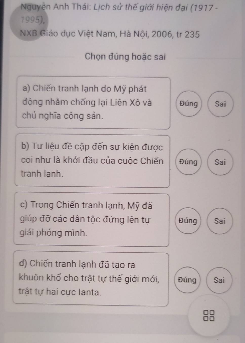 Nguyễn Anh Thái: Lịch sử thế giới hiện đại (1917 -
1995),
NXB Giáo dục Việt Nam, Hà Nội, 2006, tr 235
Chọn đúng hoặc sai
a) Chiến tranh lạnh do Mỹ phát
động nhằm chống lại Liên Xô và Đúng Sai
chủ nghĩa cộng sản.
b) Tư liệu đề cập đến sự kiện được
coi như là khởi đầu của cuộc Chiến Đúng Sai
tranh lạnh.
c) Trong Chiến tranh lạnh, Mỹ đã
giúp đỡ các dân tộc đứng lên tự Đúng Sai
giải phóng mình.
d) Chiến tranh lạnh đã tạo ra
khuôn khổ cho trật tự thế giới mới, Đúng Sai
trật tự hai cực lanta.