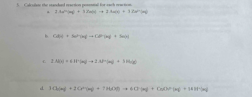 Calculate the standard reaction potential for each reaction. 
a. 2Au^(3+)(aq)+3Zn(s)to 2Au(s)+3Zn^(2+)(aq)
b. Cd(s)+Sn^(2+)(aq)to Cd^(2+)(aq)+Sn(s)
c. 2Al(s)+6H^+(aq)to 2Al^(3+)(aq)+3H_2(g)
d. 3Cl_2(aq)+2Cr^(3+)(aq)+7H_2O(l)to 6Cl^-(aq)+Cr_2O_7^((2-)(aq)+14H^+)(aq)