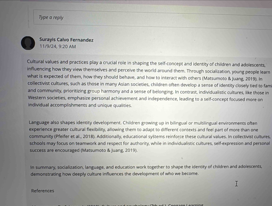 Type a reply 
Surayis Calvo Fernandez 
11/9/24, 9:20 AM 
Cultural values and practices play a crucial role in shaping the self-concept and identity of children and adolescents, 
influencing how they view themselves and perceive the world around them. Through socialization, young people learn 
what is expected of them, how they should behave, and how to interact with others (Matsumoto & Juang, 2019). In 
collectivist cultures, such as those in many Asian societies, children often develop a sense of identity closely tied to fam 
and community, prioritizing group harmony and a sense of belonging. In contrast, individualistic cultures, like those in 
Western societies, emphasize personal achievement and independence, leading to a self-concept focused more on 
individual accomplishments and unique qualities. 
Language also shapes identity development. Children growing up in bilingual or multilingual environments often 
experience greater cultural flexibility, allowing them to adapt to different contexts and feel part of more than one 
community (Pfeifer et al., 2018). Additionally, educational systems reinforce these cultural values. In collectivist cultures, 
schools may focus on teamwork and respect for authority, while in individualistic cultures, self-expression and personal 
success are encouraged (Matsumoto & Juang, 2019). 
In summary, socialization, language, and education work together to shape the identity of children and adolescents, 
demonstrating how deeply culture influences the development of who we become. 
References