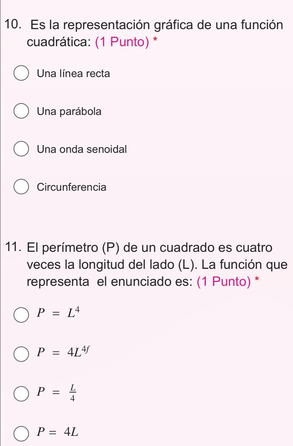 Es la representación gráfica de una función
cuadrática: (1 Punto) *
Una línea recta
Una parábola
Una onda senoidal
Circunferencia
11. El perímetro (P) de un cuadrado es cuatro
veces la longitud del lado (L). La función que
representa el enunciado es: (1 Punto) *
P=L^4
P=4L^(4f)
P= L/4 
P=4L