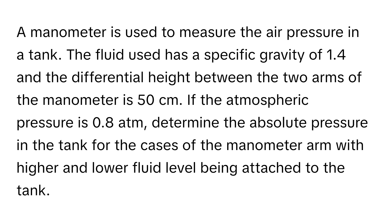 A manometer is used to measure the air pressure in a tank. The fluid used has a specific gravity of 1.4 and the differential height between the two arms of the manometer is 50 cm. If the atmospheric pressure is 0.8 atm, determine the absolute pressure in the tank for the cases of the manometer arm with higher and lower fluid level being attached to the tank.