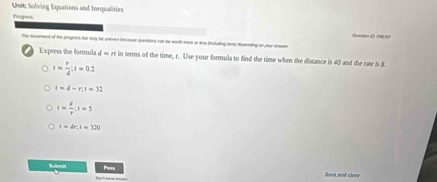 Solving Equations and Inequalities
Progress:
Question ID: 1N670!
The movement of the progress bar may be uneven because questions can be worth more or less (including zero) depending on your answer
i Express the formula d =rt in terms of the time, r. Use your formula to find the time when the distance is 40 and the rate is 8.
t= r/d ; t=0.2
t=d-r; t=32
t= d/r ; t=5
t=dr, t=320
Submit Pass
Save and close
Doe t know anwa