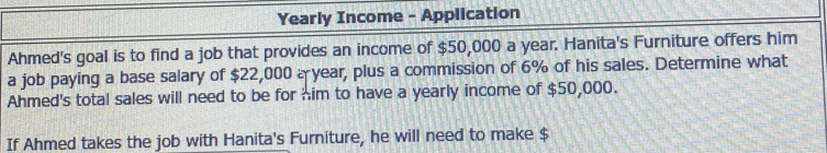 Yearly Income - Application 
Ahmed's goal is to find a job that provides an income of $50,000 a year. Hanita's Furniture offers him 
a job paying a base salary of $22,000 year, plus a commission of 6% of his sales. Determine what 
Ahmed's total sales will need to be for him to have a yearly income of $50,000. 
If Ahmed takes the job with Hanita's Furniture, he will need to make $