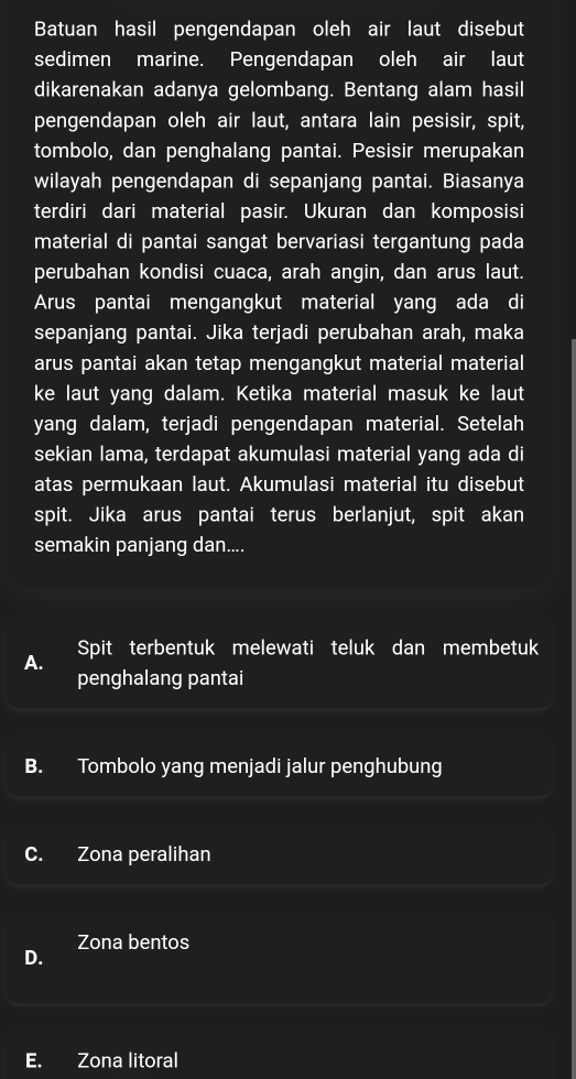 Batuan hasil pengendapan oleh air laut disebut
sedimen marine. Pengendapan oleh air laut
dikarenakan adanya gelombang. Bentang alam hasil
pengendapan oleh air laut, antara lain pesisir, spit,
tombolo, dan penghalang pantai. Pesisir merupakan
wilayah pengendapan di sepanjang pantai. Biasanya
terdiri dari material pasir. Ukuran dan komposisi
material di pantai sangat bervariasi tergantung pada
perubahan kondisi cuaca, arah angin, dan arus laut.
Arus pantai mengangkut material yang ada di
sepanjang pantai. Jika terjadi perubahan arah, maka
arus pantai akan tetap mengangkut material material
ke laut yang dalam. Ketika material masuk ke laut
yang dalam, terjadi pengendapan material. Setelah
sekian lama, terdapat akumulasi material yang ada di
atas permukaan laut. Akumulasi material itu disebut
spit. Jika arus pantai terus berlanjut, spit akan
semakin panjang dan....
Spit terbentuk melewati teluk dan membetuk
penghalang pantai
B. Tombolo yang menjadi jalur penghubung
C. Zona peralihan
Zona bentos
D.
E. Zona litoral