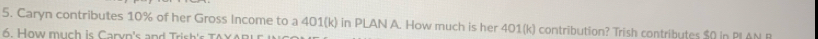 Caryn contributes 10% of her Gross Income to a 401(k) in PLAN A. How much is her 401(k) contribution? Trish contributes $0 in PI AN B 
6. How much is Caryn's and Trish's TAXA R i r