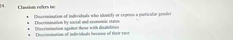 Classism refers to:
Discrimination of individuals who identify or express a particular gender
Discrimination by social and economic status
Discrimination against those with disabilities
Discrimination of individuals because of their race