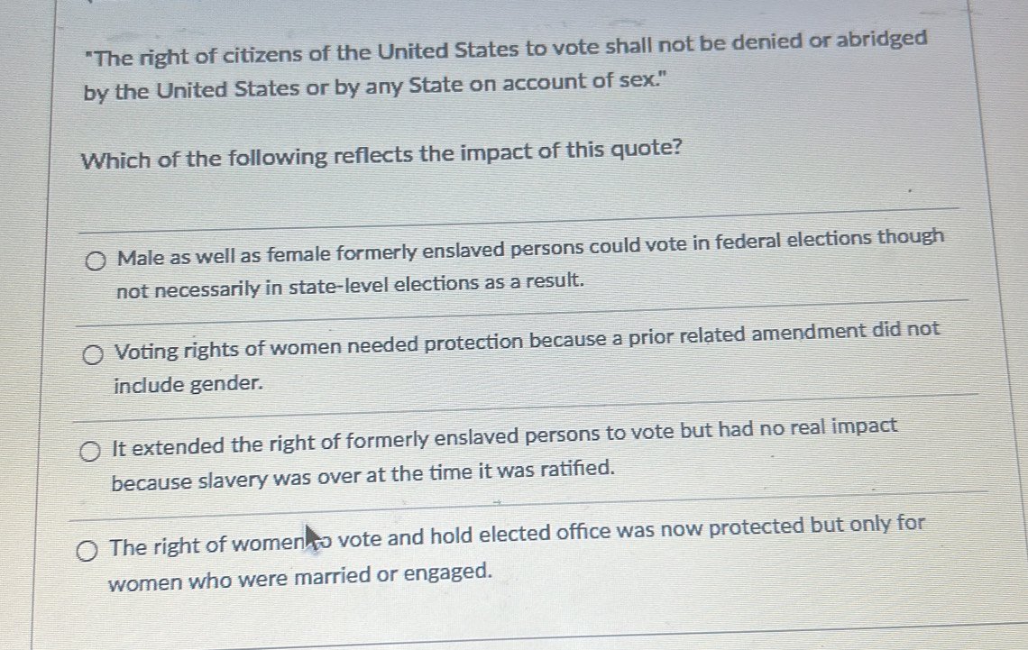 "The right of citizens of the United States to vote shall not be denied or abridged
by the United States or by any State on account of sex."
Which of the following reflects the impact of this quote?
Male as well as female formerly enslaved persons could vote in federal elections though
not necessarily in state-level elections as a result.
Voting rights of women needed protection because a prior related amendment did not
include gender.
It extended the right of formerly enslaved persons to vote but had no real impact
because slavery was over at the time it was ratified.
The right of women to vote and hold elected office was now protected but only for
women who were married or engaged.