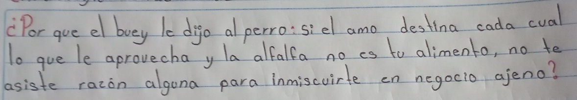 Por gue el buy le digo al perro:sidl amo destina cada cual 
To gue le aprovecha y la alfalfa no cs to alimento, no te 
asiste razon algona para inmiscvirte on negocio ajeno?