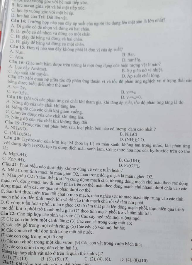 ụt kếa Vường góc với bê mặt tiếp xúc.
B. lực masat giữa vật và bề mặt tiếp xúc
C. lực ép vuông góc với mặt bị ép.
D. lực hút của Trái Đất lên vật.
Câu 14: Trường hợp nào sau đây áp suất của người tác dụng lên mặt sản là lớn nhất?
A. Đi guốc có để nhọn và đừng cả hai chân.
B. Đi guốc có để nhọn và đứng co một chân.
C. Đi giây để bằng và đứng cả hai chân.
D. Đi giày đế bằng và đứng co một chân.
Câu 15: Đơn vị nào sau đây không phải là đơn vị của áp suất?
A. N.m.
C. Atm.
B. Bar.
D. mmHg.
Câu 16: Giác mút bám được trên tường là một ứng dụng của hiện tượng vật lí nào?
A. Lực đầy Acsimet.
B. Sự giãn nớ vi nhiệt.
C. Áp suất khí quyền.
D. Áp suất chất lỏng.
Câu 17: Mối quan hệ giữa tốc độ phản ứng thuận vt và tốc độ phản ứng nghịch vn ở trạng thái cân
bằng được biểu diễn như thế nào?
A. v_c=2v_n
C. v_1=0.5v_n. B. V_t=V_0
D. V_f=v_n=0.
Câu 18: Đối với các phản ứng có chất khí tham gia, khi tăng áp suất, tốc độ phản ứng tăng là do
A. Nồng độ của các chất khí tăng lên.
B. Nồng độ của các chất khí giảm xuống.
C. Chuyển động của các chất khi tăng lên.
D. Nỗng độ của các chất khi không thay đổi.
Câu 19:T
A NH_4NO_3 rong các loại phân bón sau, loại phân bón nào có lượng đạm cao nhất ?
C. (NH_4)_2SO_4
B. NH₄Cl
D. (NH_2)_2CO.
Câu 20: Hydroxide của kim loại M (hóa trị II) có màu xanh, không tan trong nước, khi phản ứng
với dung dịch
là: H_2SO_4 tạo ra dung dịch màu xanh lam. Công thức hóa học của hydroxide trên có thể
A. Mg(OH)_2
C. Zn(OH)_2 B. Cu(OH)_2
D. Fe(OH)_2
Câu 21: Phát biểu nào dưới đây không đúng về vòng tuần hoàn?
A. Máu trong tĩnh mạch là máu giàu Ō2, mảu trong động mạch là máu nghèo O2.
B. Máu giảu O2 từ tâm thất trái lên cung động mạch chủ, từ cung động mạch chủ máu theo các động
mạch cổ, động mạch tay đi nuôi phần trên cơ thể; máu theo động mạch chủ nhánh dưới chia vào các
động mạch đến các cơ quan ở phần dưới cơ thể.
C. Sau khi thực hiện trao đổi chất ở mao mạch, máu nghèo O2 từ mao mạch tập trung vào các tĩnh
mạch nhỏ rồi đến tĩnh mạch lớn và đồ vào tĩnh mạch chủ rồi về tâm nhĩ phải.
D. Ở vòng tuần hoàn phổi, máu nghèo O2 từ tâm thất phải lên động mạch phổi, thực hiện quá trình
trao đổi khí ở phối trở thành máu giàu O2 theo tĩnh mạch phổi trở về tâm nhĩ trái.
Câu 22: Cho tập hợp các sinh vật sau: (1) Các cây ngô trên một ruộng ngô:
(2) Các con rắn trên một cánh đồng; (3) Các con cá trong cùng một ao;
(4) Các cây gỗ trong một cánh rừng; (5) Các cây cỏ ven một bờ hồ;
(6) Các con cá rô phi đơn tính trong một hồ nước;
(7) Các con ong trong một tổ ong;
(8) Các con chuột trong một khu vườn; (9) Các con vật trong vườn bách thú;
(10) Các con chim trong đàn chim hải âu.
Những tập hợp sinh vật nào ở trên là quần thể sinh vật?
A. (1 ,(7),(10). B. (3), (5), (9). C. (2), (4), (6). D. (4), (8),(1 0
Câu 23: Khi trộng trot sản xới tợi đất trộng